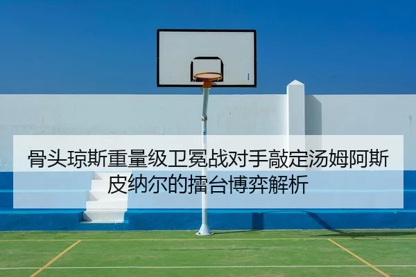 骨头琼斯重量级卫冕战对手敲定汤姆阿斯皮纳尔的擂台博弈解析