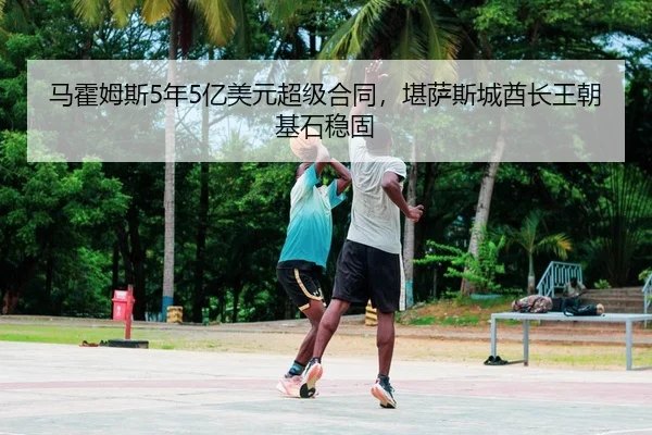 马霍姆斯5年5亿美元超级合同，堪萨斯城酋长王朝基石稳固